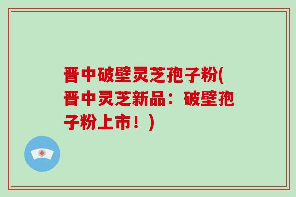 晋中破壁灵芝孢子粉(晋中灵芝新品：破壁孢子粉上市！)