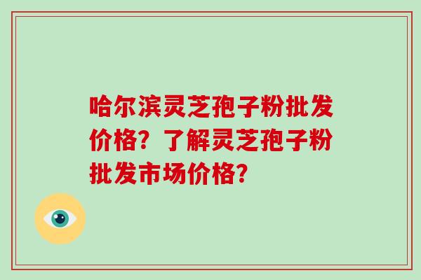 哈尔滨灵芝孢子粉批发价格？了解灵芝孢子粉批发市场价格？