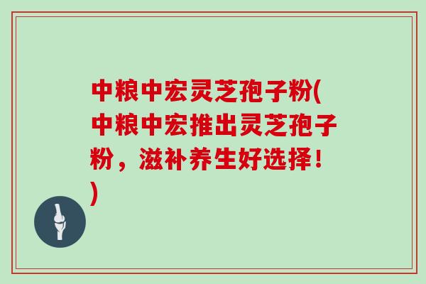 中粮中宏灵芝孢子粉(中粮中宏推出灵芝孢子粉，滋补养生好选择！)