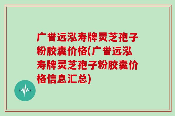 广誉远泓寿牌灵芝孢子粉胶囊价格(广誉远泓寿牌灵芝孢子粉胶囊价格信息汇总)