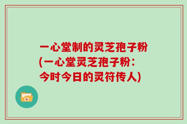 一心堂制的灵芝孢子粉(一心堂灵芝孢子粉：今时今日的灵符传人)