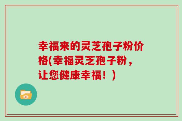 幸福来的灵芝孢子粉价格(幸福灵芝孢子粉，让您健康幸福！)