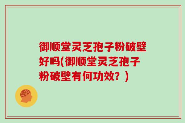 御顺堂灵芝孢子粉破壁好吗(御顺堂灵芝孢子粉破壁有何功效？)