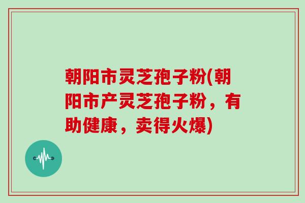 朝阳市灵芝孢子粉(朝阳市产灵芝孢子粉，有助健康，卖得火爆)