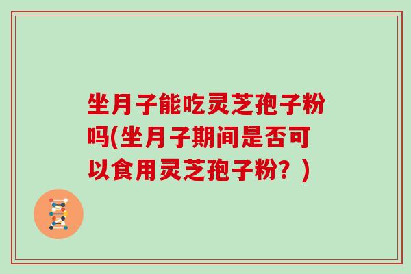 坐月子能吃灵芝孢子粉吗(坐月子期间是否可以食用灵芝孢子粉？)