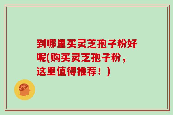 到哪里买灵芝孢子粉好呢(购买灵芝孢子粉，这里值得推荐！)