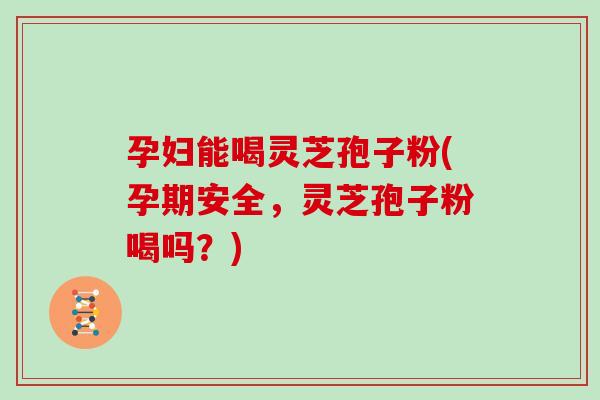 孕妇能喝灵芝孢子粉(孕期安全，灵芝孢子粉喝吗？)