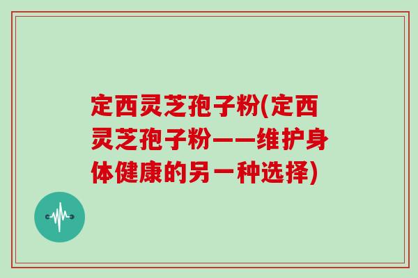 定西灵芝孢子粉(定西灵芝孢子粉——维护身体健康的另一种选择)