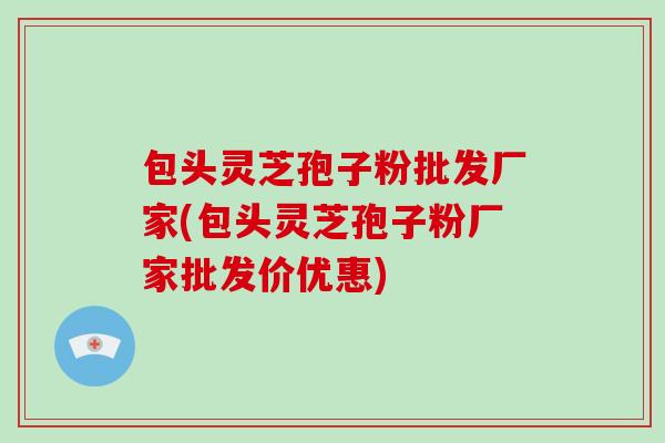 包头灵芝孢子粉批发厂家(包头灵芝孢子粉厂家批发价优惠)