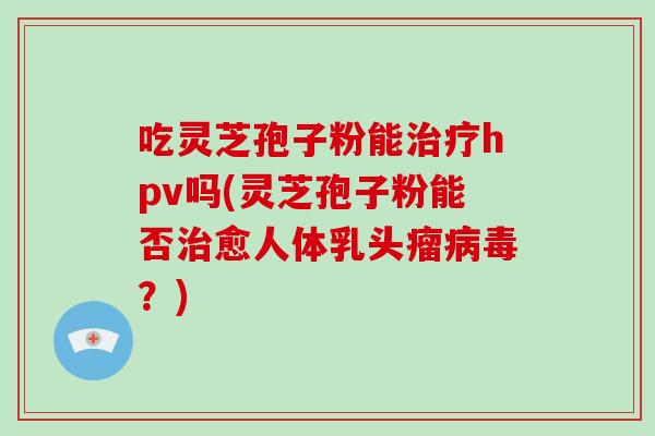 吃灵芝孢子粉能治疗hpv吗(灵芝孢子粉能否治愈人体乳头瘤病毒？)-第1张图片-灵芝大师