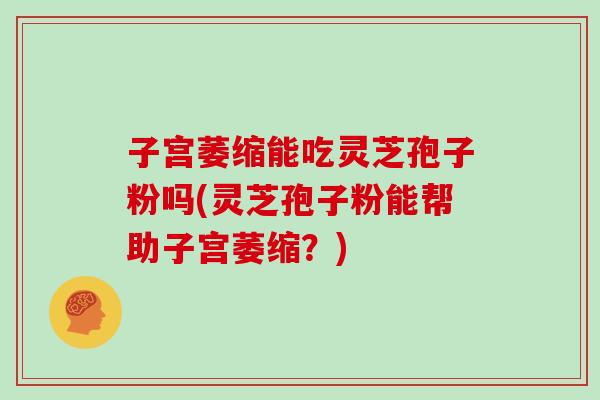 子宫萎缩能吃灵芝孢子粉吗(灵芝孢子粉能帮助子宫萎缩？)
