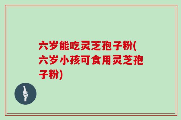 六岁能吃灵芝孢子粉(六岁小孩可食用灵芝孢子粉)