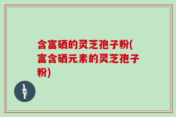 含富硒的灵芝孢子粉(富含硒元素的灵芝孢子粉)