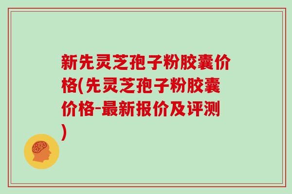 新先灵芝孢子粉胶囊价格(先灵芝孢子粉胶囊价格-最新报价及评测)