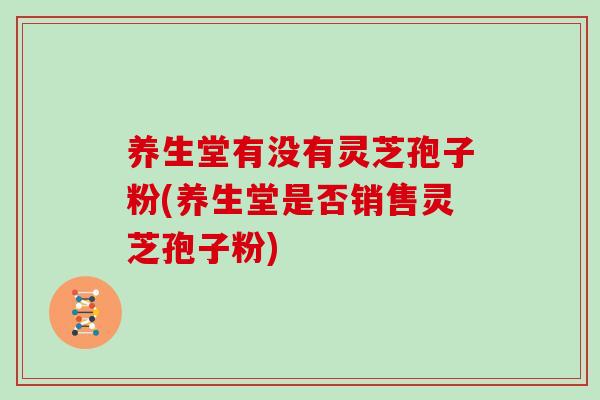 养生堂有没有灵芝孢子粉(养生堂是否销售灵芝孢子粉)