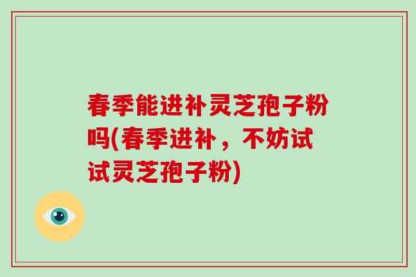 春季能进补灵芝孢子粉吗(春季进补，不妨试试灵芝孢子粉)