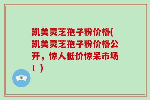 凯美灵芝孢子粉价格(凯美灵芝孢子粉价格公开，惊人低价惊呆市场！)