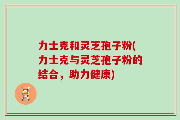 力士克和灵芝孢子粉(力士克与灵芝孢子粉的结合，助力健康)