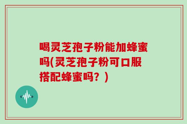 喝灵芝孢子粉能加蜂蜜吗(灵芝孢子粉可口服搭配蜂蜜吗？)