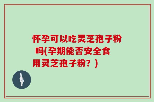 怀孕可以吃灵芝孢子粉 吗(孕期能否安全食用灵芝孢子粉？)