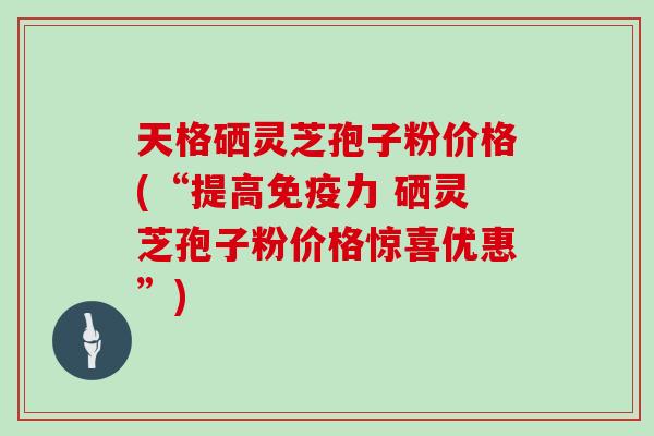 天格硒灵芝孢子粉价格(“提高免疫力 硒灵芝孢子粉价格惊喜优惠”)