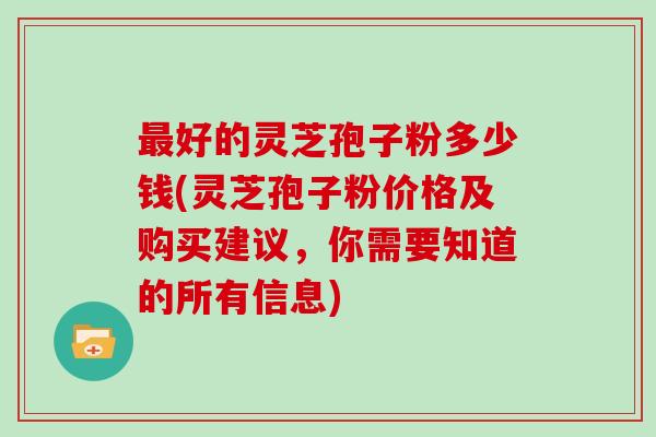 最好的灵芝孢子粉多少钱(灵芝孢子粉价格及购买建议，你需要知道的所有信息)