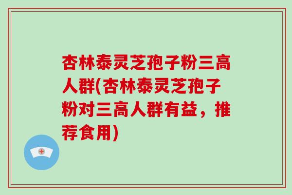 杏林泰灵芝孢子粉三高人群(杏林泰灵芝孢子粉对三高人群有益，推荐食用)