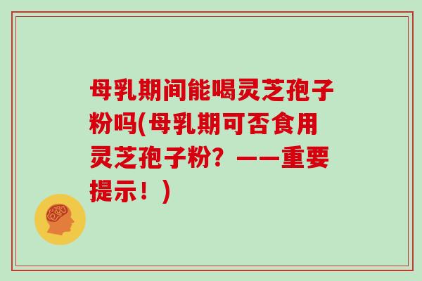 母乳期间能喝灵芝孢子粉吗(母乳期可否食用灵芝孢子粉？——重要提示！)