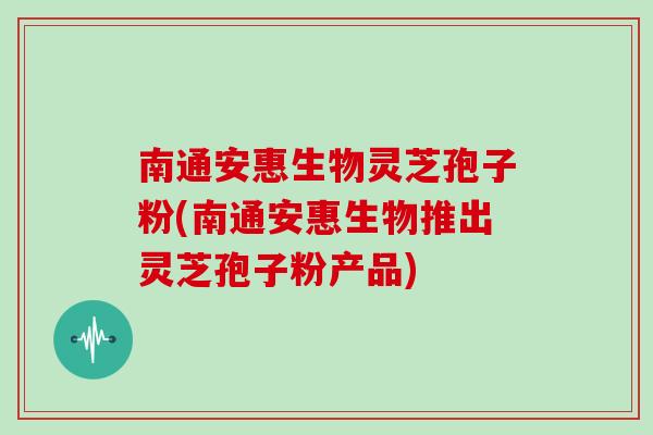 南通安惠生物灵芝孢子粉(南通安惠生物推出灵芝孢子粉产品)