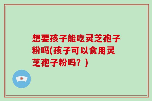 想要孩子能吃灵芝孢子粉吗(孩子可以食用灵芝孢子粉吗？)