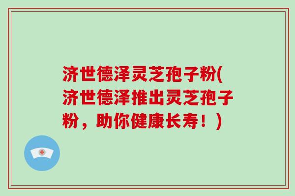 济世德泽灵芝孢子粉(济世德泽推出灵芝孢子粉，助你健康长寿！)