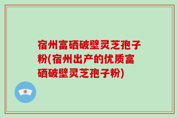 宿州富硒破壁灵芝孢子粉(宿州出产的优质富硒破壁灵芝孢子粉)