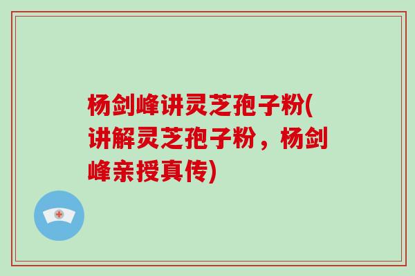 杨剑峰讲灵芝孢子粉(讲解灵芝孢子粉，杨剑峰亲授真传)