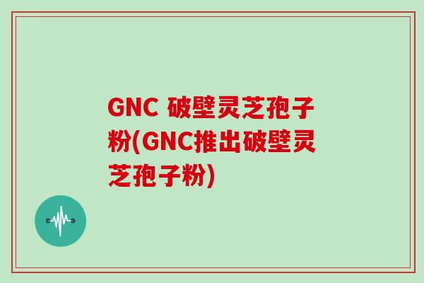 GNC 破壁灵芝孢子粉(GNC推出破壁灵芝孢子粉)