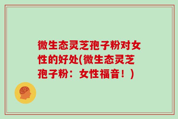 微生态灵芝孢子粉对女性的好处(微生态灵芝孢子粉：女性福音！)