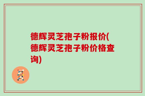 德辉灵芝孢子粉报价(德辉灵芝孢子粉价格查询)