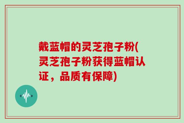 戴蓝帽的灵芝孢子粉(灵芝孢子粉获得蓝帽认证，品质有保障)
