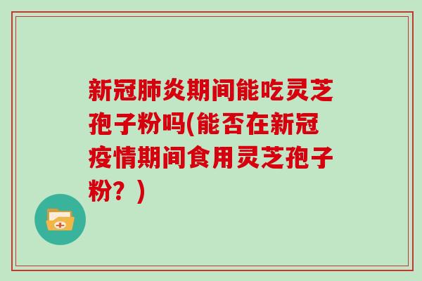 新冠肺炎期间能吃灵芝孢子粉吗(能否在新冠疫情期间食用灵芝孢子粉？)