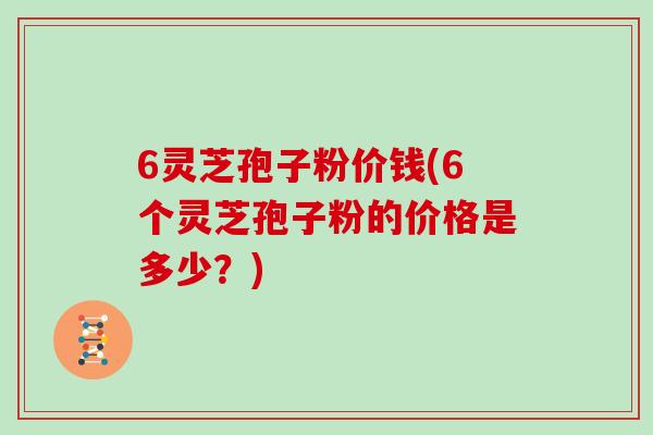 6灵芝孢子粉价钱(6个灵芝孢子粉的价格是多少？)