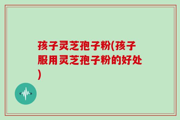 孩子灵芝孢子粉(孩子服用灵芝孢子粉的好处)