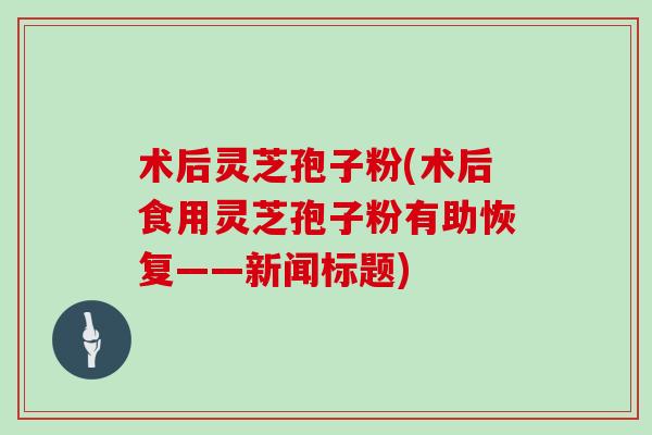 术后灵芝孢子粉(术后食用灵芝孢子粉有助恢复——新闻标题)