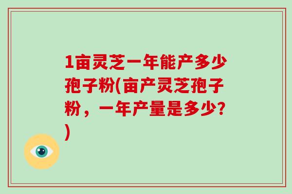 1亩灵芝一年能产多少孢子粉(亩产灵芝孢子粉，一年产量是多少？)