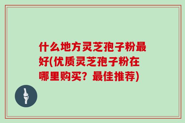 什么地方灵芝孢子粉最好(优质灵芝孢子粉在哪里购买？最佳推荐)
