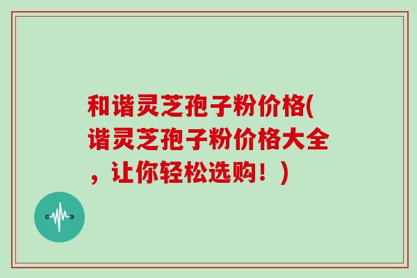 和谐灵芝孢子粉价格(谐灵芝孢子粉价格大全，让你轻松选购！)