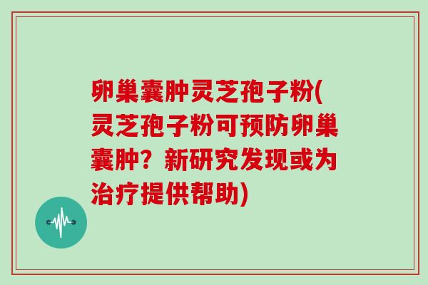 卵巢囊肿灵芝孢子粉(灵芝孢子粉可预防卵巢囊肿？新研究发现或为治疗提供帮助)