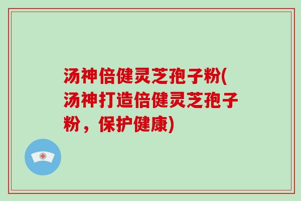 汤神倍健灵芝孢子粉(汤神打造倍健灵芝孢子粉，保护健康)