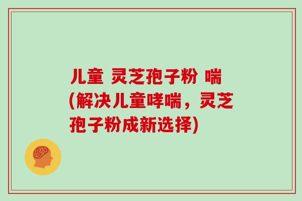 儿童 灵芝孢子粉 喘(解决儿童哮喘，灵芝孢子粉成新选择)