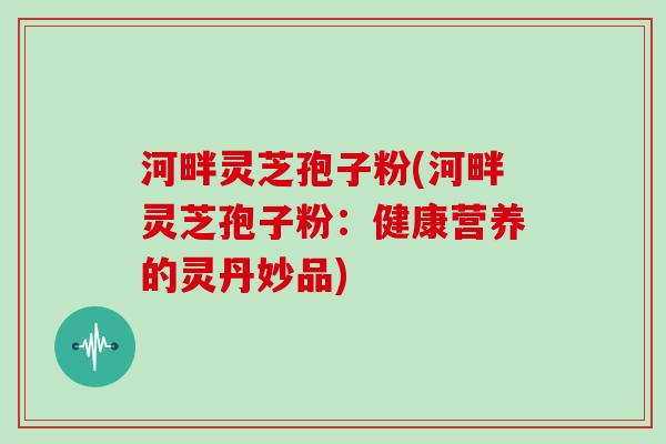 河畔灵芝孢子粉(河畔灵芝孢子粉：健康营养的灵丹妙品)