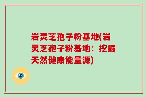 岩灵芝孢子粉基地(岩灵芝孢子粉基地：挖掘天然健康能量源)