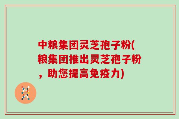 中粮集团灵芝孢子粉(粮集团推出灵芝孢子粉，助您提高免疫力)